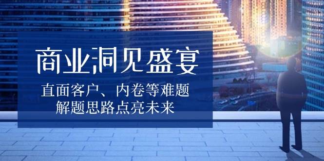 商业洞见盛宴,直面客户、内卷等难题,解题思路点亮未来-副业吧