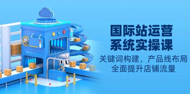 国际站运营系统实操课:关键词构建,产品线布局,全面提升店铺流量-副业吧