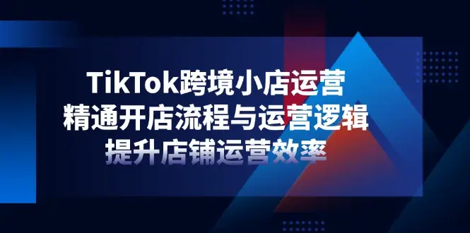 TikTok跨境小店运营，精通开店流程与运营逻辑，提升店铺运营效率-副业吧