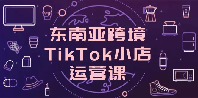 东南亚跨境TikTok小店运营课，掌握店铺设置与流量转化核心技巧-副业吧