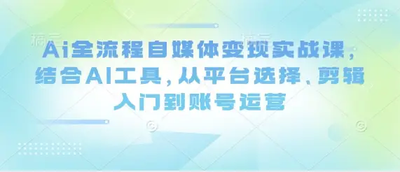 Ai全流程自媒体变现实战课，结合AI工具，从平台选择、剪辑入门到账号运营-副业吧