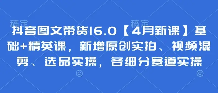 抖音图文带货16.0【4月新课】基础+精英课，新增原创实拍、视频混剪、选品实操，各细分赛道实操-副业吧
