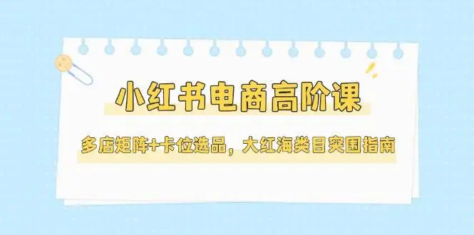 小红书电商高阶课，多店矩阵+卡位选品，大红海类目突围指南(更新5月)-副业吧