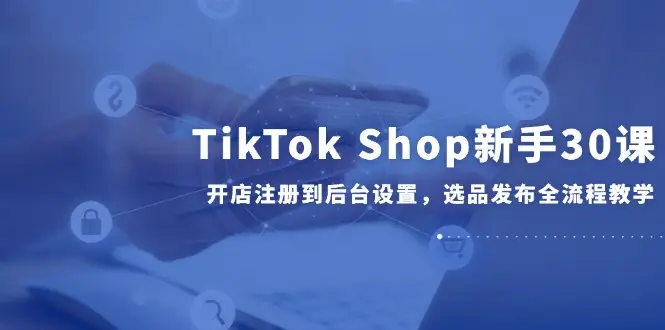 TikTok Shop新手30课，开店注册到后台设置，选品发布全流程教学-副业吧