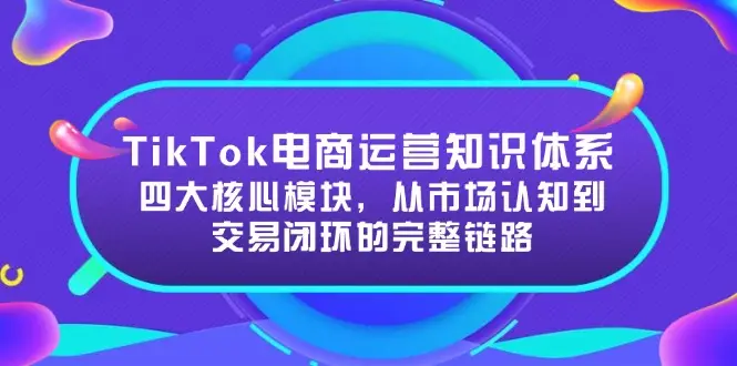 TikTok电商运营知识体系：四大核心模块，从市场认知到交易闭环的完整链路-副业吧