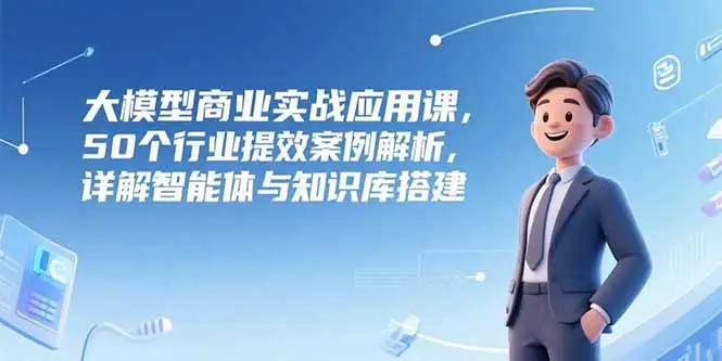 大模型商业实战应用课，50个行业提效案例解析，详解智能体与知识库搭建-副业吧