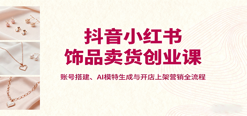 抖音小红书饰品卖货创业课,账号搭建、AI模特生成与开店上架营销全流程-副业吧