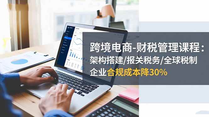 (16509期)跨境电商-财税管理课程:架构搭建/报关税务/全球税制,企业合规成本降30%-副业吧