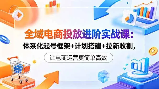 （18532期）全域电商投放进阶实战课：体系化起号框架+计划搭建+拉新收割，让电商运营更简单高效-副业吧