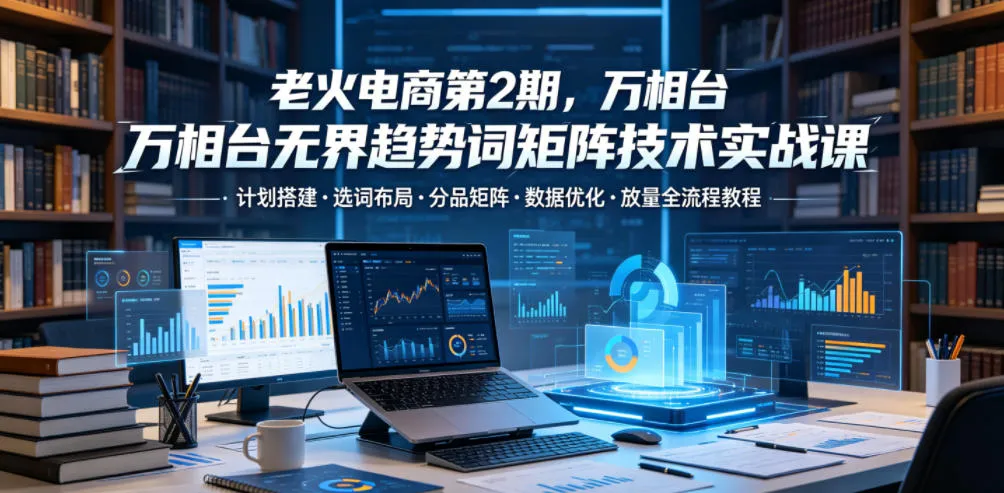 老火电商第2期,万相台无界趋势词矩阵技术实战课,计划搭建・选词布局・分品矩阵・数据优化・放量全流程教程-副业吧