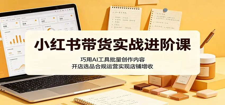 小红书带货实战进阶课：巧用AI工具批量创作内容，开店选品合规运营实现店铺增收-副业吧