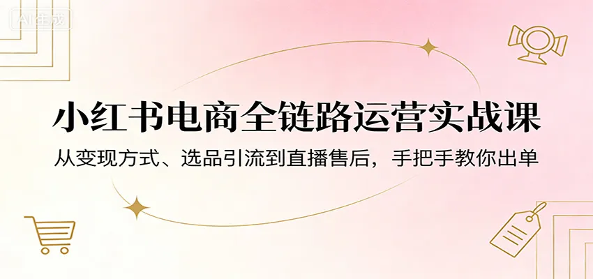 小红书电商全链路运营实战课：从变现方式、选品引流到直播售后，手把手教你出单-副业吧